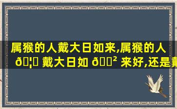 属猴的人戴大日如来,属猴的人 🦊 戴大日如 🌲 来好,还是戴观音好
